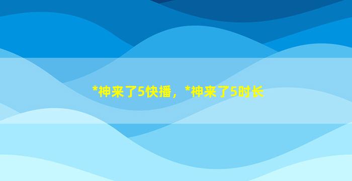 *神来了5快播，*神来了5时长插图