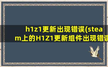 h1z1更新出现错误(steam上的H1Z1更新组件出现错误怎么办)