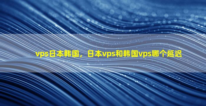 vps日本韩国，日本vps和韩国vps哪个延迟