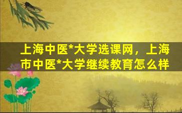 上海中医*大学选课网，上海市中医*大学继续教育怎么样