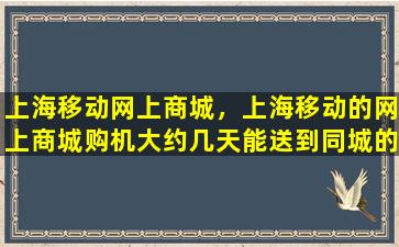 上海移动网上商城，上海移动的网上商城购机大约几天能送到同城的