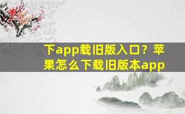 下app载旧版入口？苹果怎么下载旧版本app