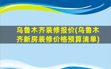 乌鲁木齐装修报价(乌鲁木齐新房装修价格预算清单)