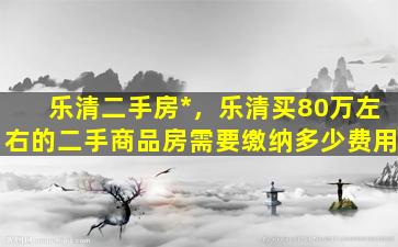 乐清二手房*，乐清买80万左右的二手商品房需要缴纳多少费用插图