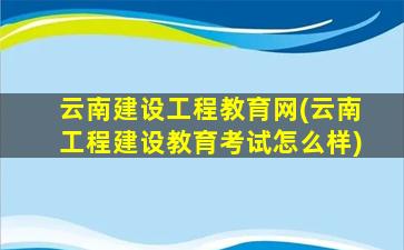 云南建设工程教育网(云南工程建设教育考试怎么样)