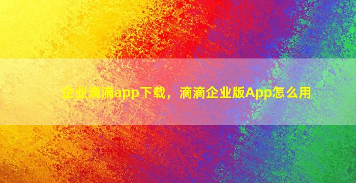 企业滴滴app下载，滴滴企业版App怎么用
