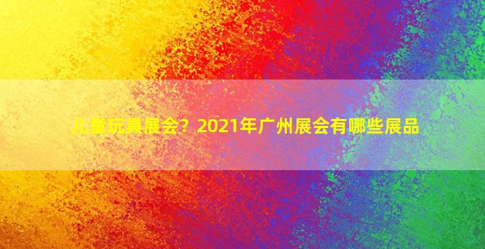 儿童玩具展会？2021年广州展会有哪些展品