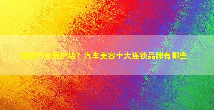 加盟汽车养护店？汽车美容十大连锁品牌有哪些