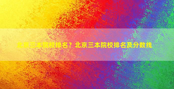 北京三本院校排名？北京三本院校排名及分数线