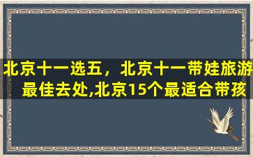 北京十一选五，北京十一带娃旅游最佳去处,北京15个最适合带孩子去玩的地方