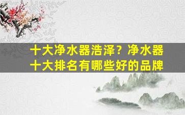 十大净水器浩泽？净水器十大排名有哪些好的品牌