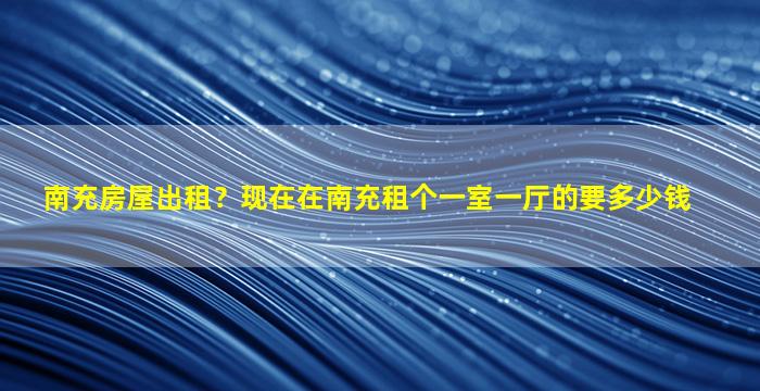 南充房屋出租？现在在南充租个一室一厅的要*
