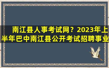 南江县人事考试网？2023年上半年巴中南江县公开考试招聘事业单位工作人员公告