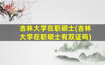 吉林大学在职硕士(吉林大学在职硕士有双证吗)