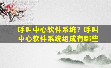 呼叫中心软件系统？呼叫中心软件系统组成有哪些