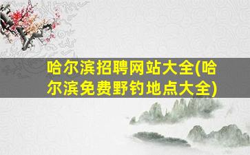 哈尔滨招聘网站大全(哈尔滨免费野钓地点大全)