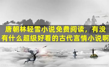 唐朝林轻雪小说免费阅读，有没有什么超级好看的古代言情小说啊