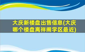大庆新楼盘*信息(大庆哪个楼盘离祥阁学区最近)
