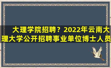 大理学院招聘？2022年云南大理大学公开招聘事业单位博士人员公告【71名】
