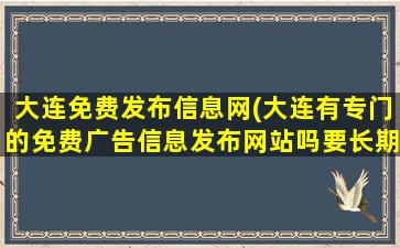 大连免费发布信息网(大连有专门的免费广告信息发布网站吗要长期的完全免费的~~)