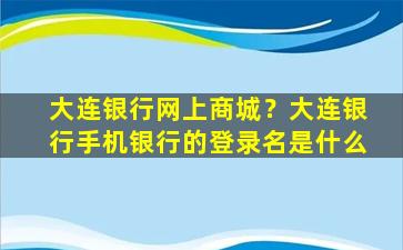 大连银行网上商城？大连银行手机银行的登录名是什么