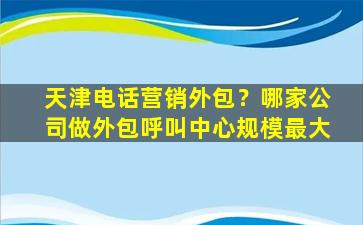 天津电话营销外包？哪家*做外包呼叫中心规模最大