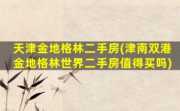 天津金地格林二手房(津南双港金地格林世界二手房值得买吗)