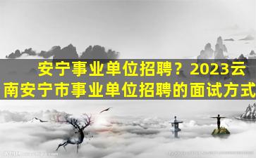 安宁事业单位招聘？2023云南安宁市事业单位招聘的面试方式