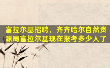 富拉尔基招聘，齐齐哈尔自然资源局富拉尔基现在报考多少人了