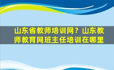 山东省教师培训网？山东教师教育网班主任培训在哪里