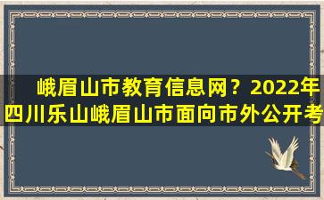 峨眉山市教育信息网？2022年四川乐山峨眉山市面向市外公开考*师公告【35名】插图