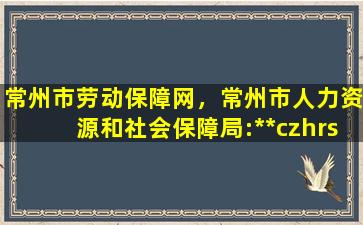 常州市劳动保障网，常州市人力资源和社会保障局：http：*czhrss.gov*插图