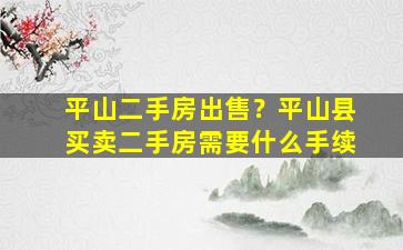 平山二手房*？平山县买卖二手房需要什么手续