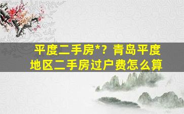 平度二手房*？青岛平度地区二手房过户费怎么算