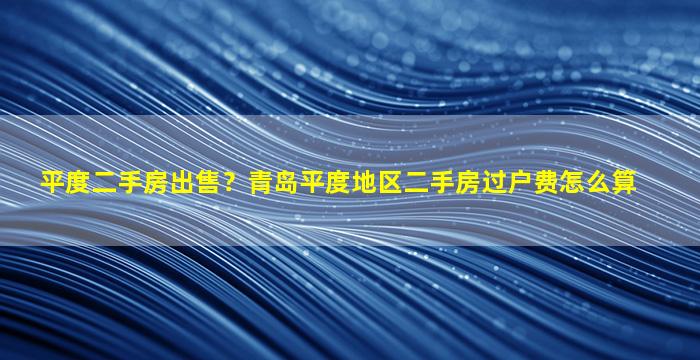 平度二手房*？青岛平度地区二手房过户费怎么算