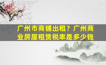 广州市商铺出租？广州商业房屋租赁税率是*