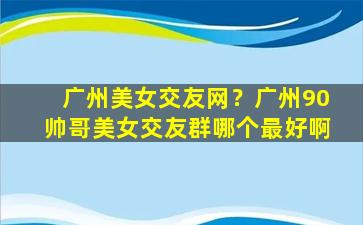 广州美女交友网？广州90帅哥美女交友群哪个最好啊