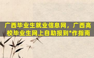 广西毕业生就业信息网，广西高校毕业生网上自助报到*作指南