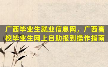 广西毕业生就业信息网，广西高校毕业生网上自助报到*作指南