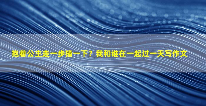抱着公主走一步撞一下？我和谁在一起过一天写作文