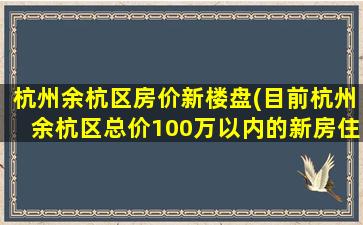 杭州余杭区房价新楼盘(目前杭州余杭区总价100万以内的新房住宅楼盘有哪些)