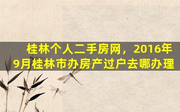 桂林个人二手房网，2016年9月桂林市办房产过户去哪办理