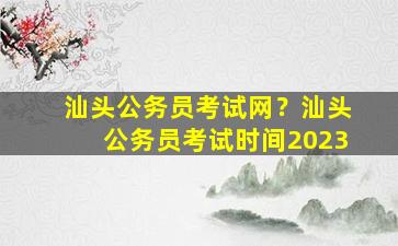 汕头公务员考试网？汕头公务员考试时间2023