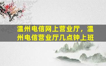 温州电信网上营业厅，温州电信营业厅几点钟上班