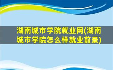 湖南城市学院就业网(湖南城市学院怎么样就业前景)