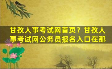 甘孜人事考试网首页？甘孜人事考试网公务员报名入口在那