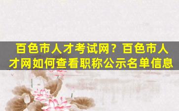 百色市人才考试网？百色市人才网如何查看职称公示名单信息