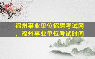 福州事业单位招聘考试网，福州事业单位考试时间