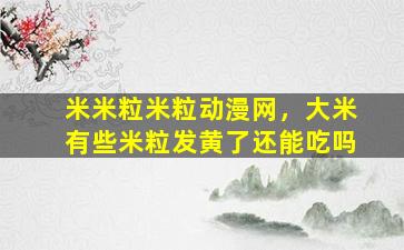 米米粒米粒动漫网，大米有些米粒发黄了还能吃吗