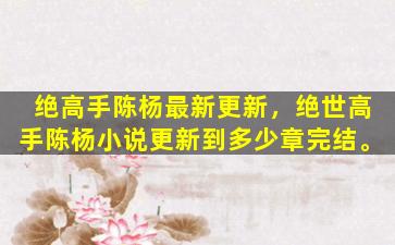 绝高手陈杨最新更新，绝世高手陈杨小说更新到多少章完结。